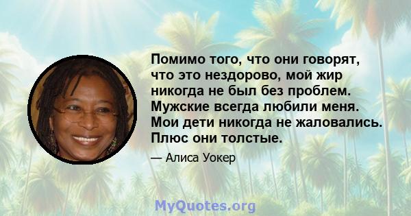 Помимо того, что они говорят, что это нездорово, мой жир никогда не был без проблем. Мужские всегда любили меня. Мои дети никогда не жаловались. Плюс они толстые.