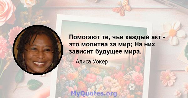 Помогают те, чьи каждый акт - это молитва за мир; На них зависит будущее мира.