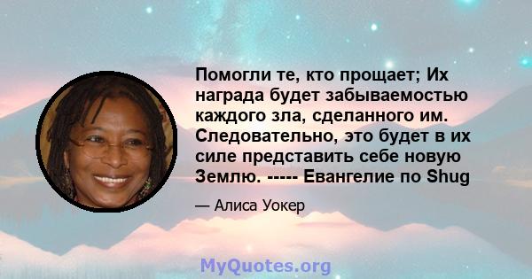 Помогли те, кто прощает; Их награда будет забываемостью каждого зла, сделанного им. Следовательно, это будет в их силе представить себе новую Землю. ----- Евангелие по Shug