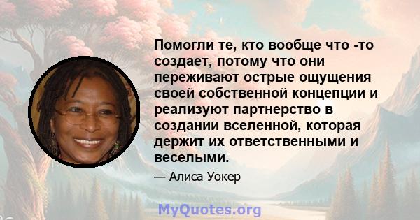 Помогли те, кто вообще что -то создает, потому что они переживают острые ощущения своей собственной концепции и реализуют партнерство в создании вселенной, которая держит их ответственными и веселыми.