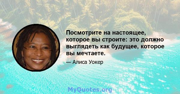 Посмотрите на настоящее, которое вы строите: это должно выглядеть как будущее, которое вы мечтаете.