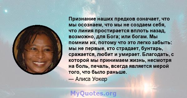 Признание наших предков означает, что мы осознаем, что мы не создаем себя, что линия простирается вплоть назад, возможно, для Бога; или богам. Мы помним их, потому что это легко забыть: мы не первые, кто страдает,