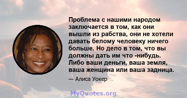 Проблема с нашими народом заключается в том, как они вышли из рабства, они не хотели давать белому человеку ничего больше. Но дело в том, что вы должны дать им что -нибудь. Либо ваши деньги, ваша земля, ваша женщина или 