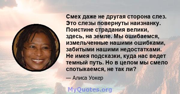 Смех даже не другая сторона слез. Это слезы повернуты наизнанку. Поистине страдания велики, здесь, на земле. Мы ошибаемся, измельченные нашими ошибками, забитыми нашими недостатками. Не имея подсказки, куда нас ведет