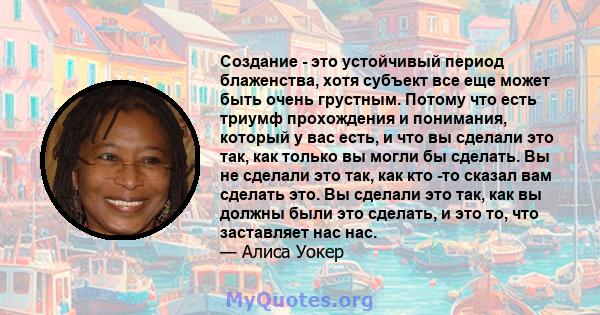 Создание - это устойчивый период блаженства, хотя субъект все еще может быть очень грустным. Потому что есть триумф прохождения и понимания, который у вас есть, и что вы сделали это так, как только вы могли бы сделать.