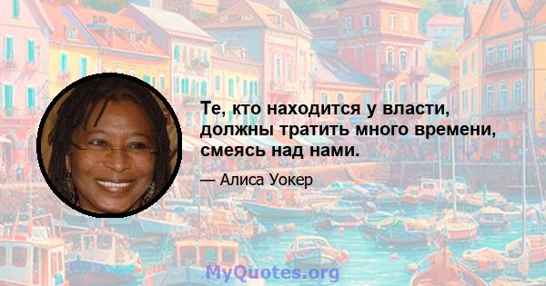 Те, кто находится у власти, должны тратить много времени, смеясь над нами.