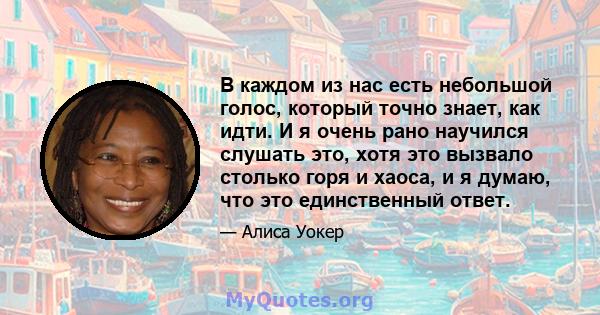 В каждом из нас есть небольшой голос, который точно знает, как идти. И я очень рано научился слушать это, хотя это вызвало столько горя и хаоса, и я думаю, что это единственный ответ.