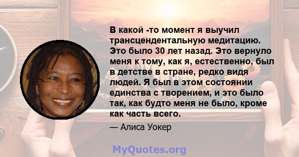 В какой -то момент я выучил трансцендентальную медитацию. Это было 30 лет назад. Это вернуло меня к тому, как я, естественно, был в детстве в стране, редко видя людей. Я был в этом состоянии единства с творением, и это