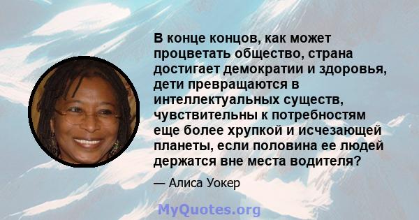 В конце концов, как может процветать общество, страна достигает демократии и здоровья, дети превращаются в интеллектуальных существ, чувствительны к потребностям еще более хрупкой и исчезающей планеты, если половина ее