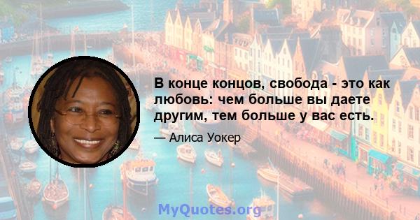 В конце концов, свобода - это как любовь: чем больше вы даете другим, тем больше у вас есть.