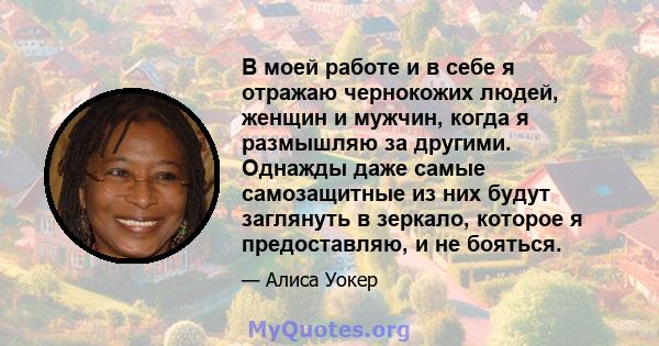 В моей работе и в себе я отражаю чернокожих людей, женщин и мужчин, когда я размышляю за другими. Однажды даже самые самозащитные из них будут заглянуть в зеркало, которое я предоставляю, и не бояться.