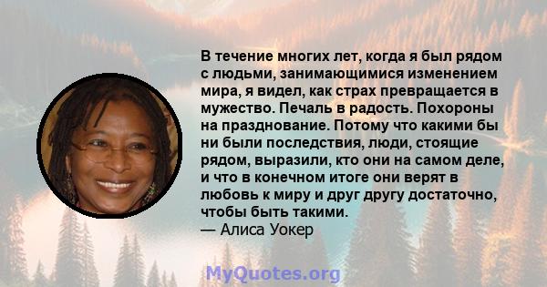 В течение многих лет, когда я был рядом с людьми, занимающимися изменением мира, я видел, как страх превращается в мужество. Печаль в радость. Похороны на празднование. Потому что какими бы ни были последствия, люди,