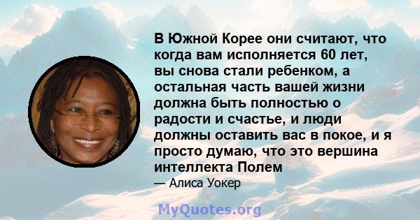 В Южной Корее они считают, что когда вам исполняется 60 лет, вы снова стали ребенком, а остальная часть вашей жизни должна быть полностью о радости и счастье, и люди должны оставить вас в покое, и я просто думаю, что