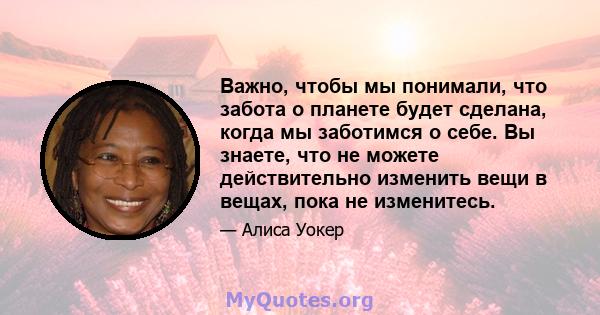 Важно, чтобы мы понимали, что забота о планете будет сделана, когда мы заботимся о себе. Вы знаете, что не можете действительно изменить вещи в вещах, пока не изменитесь.