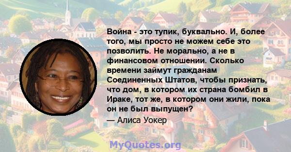 Война - это тупик, буквально. И, более того, мы просто не можем себе это позволить. Не морально, а не в финансовом отношении. Сколько времени займут гражданам Соединенных Штатов, чтобы признать, что дом, в котором их