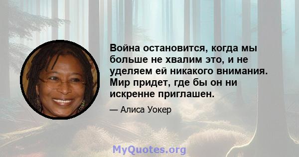 Война остановится, когда мы больше не хвалим это, и не уделяем ей никакого внимания. Мир придет, где бы он ни искренне приглашен.