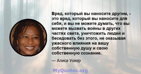 Вред, который вы наносите другим, - это вред, который вы наносите для себя, и вы не можете думать, что вы можете вызвать войны в других частях света, уничтожить людей и беседовать без этого, не оказывая ужасного влияния 