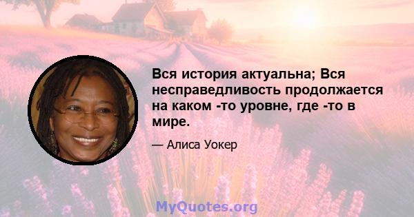 Вся история актуальна; Вся несправедливость продолжается на каком -то уровне, где -то в мире.