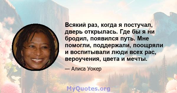 Всякий раз, когда я постучал, дверь открылась. Где бы я ни бродил, появился путь. Мне помогли, поддержали, поощряли и воспитывали люди всех рас, вероучения, цвета и мечты.