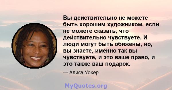 Вы действительно не можете быть хорошим художником, если не можете сказать, что действительно чувствуете. И люди могут быть обижены, но, вы знаете, именно так вы чувствуете, и это ваше право, и это также ваш подарок.