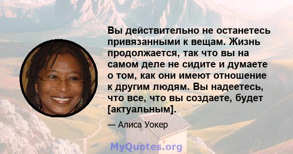 Вы действительно не останетесь привязанными к вещам. Жизнь продолжается, так что вы на самом деле не сидите и думаете о том, как они имеют отношение к другим людям. Вы надеетесь, что все, что вы создаете, будет