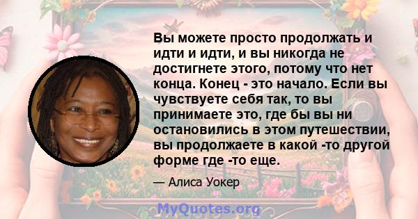 Вы можете просто продолжать и идти и идти, и вы никогда не достигнете этого, потому что нет конца. Конец - это начало. Если вы чувствуете себя так, то вы принимаете это, где бы вы ни остановились в этом путешествии, вы