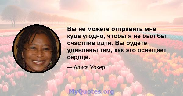 Вы не можете отправить мне куда угодно, чтобы я не был бы счастлив идти. Вы будете удивлены тем, как это освещает сердце.