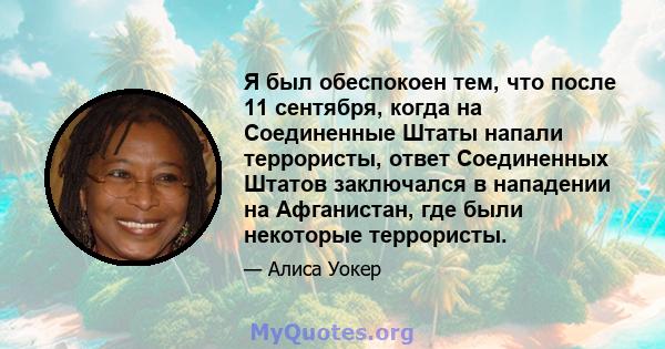 Я был обеспокоен тем, что после 11 сентября, когда на Соединенные Штаты напали террористы, ответ Соединенных Штатов заключался в нападении на Афганистан, где были некоторые террористы.