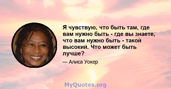 Я чувствую, что быть там, где вам нужно быть - где вы знаете, что вам нужно быть - такой высокий. Что может быть лучше?