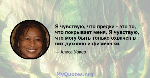 Я чувствую, что предки - это то, что покрывает меня. Я чувствую, что могу быть только охвачен в них духовно и физически.