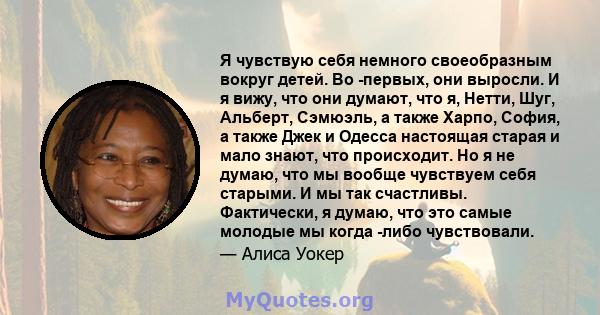 Я чувствую себя немного своеобразным вокруг детей. Во -первых, они выросли. И я вижу, что они думают, что я, Нетти, Шуг, Альберт, Сэмюэль, а также Харпо, София, а также Джек и Одесса настоящая старая и мало знают, что