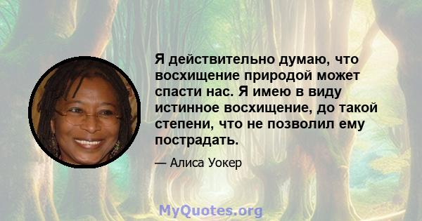 Я действительно думаю, что восхищение природой может спасти нас. Я имею в виду истинное восхищение, до такой степени, что не позволил ему пострадать.