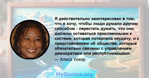 Я действительно заинтересован в том, что я хочу, чтобы люди думали другим способом - перестать думать, что они должны оставаться приклеенными к системе, которая потерпела неудачу, и к представлениям об обществе, которые 