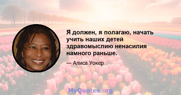 Я должен, я полагаю, начать учить наших детей здравомыслию ненасилия намного раньше.