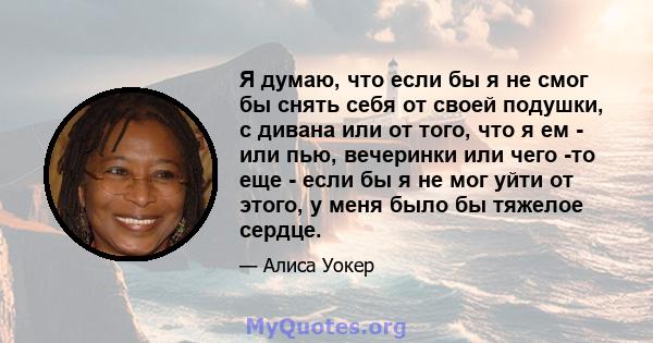 Я думаю, что если бы я не смог бы снять себя от своей подушки, с дивана или от того, что я ем - или пью, вечеринки или чего -то еще - если бы я не мог уйти от этого, у меня было бы тяжелое сердце.