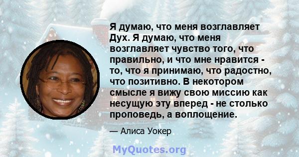 Я думаю, что меня возглавляет Дух. Я думаю, что меня возглавляет чувство того, что правильно, и что мне нравится - то, что я принимаю, что радостно, что позитивно. В некотором смысле я вижу свою миссию как несущую эту