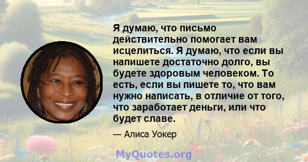 Я думаю, что письмо действительно помогает вам исцелиться. Я думаю, что если вы напишете достаточно долго, вы будете здоровым человеком. То есть, если вы пишете то, что вам нужно написать, в отличие от того, что