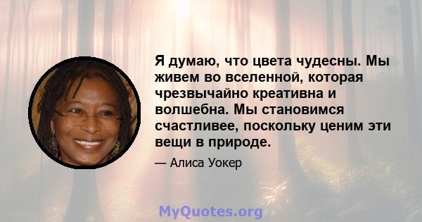 Я думаю, что цвета чудесны. Мы живем во вселенной, которая чрезвычайно креативна и волшебна. Мы становимся счастливее, поскольку ценим эти вещи в природе.