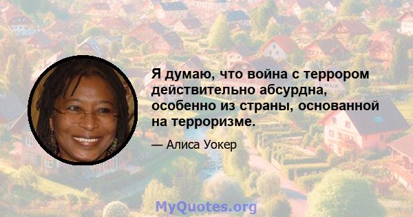 Я думаю, что война с террором действительно абсурдна, особенно из страны, основанной на терроризме.