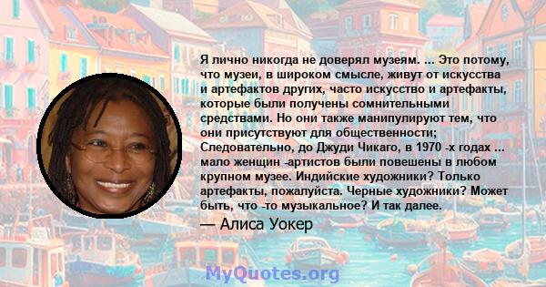 Я лично никогда не доверял музеям. ... Это потому, что музеи, в широком смысле, живут от искусства и артефактов других, часто искусство и артефакты, которые были получены сомнительными средствами. Но они также