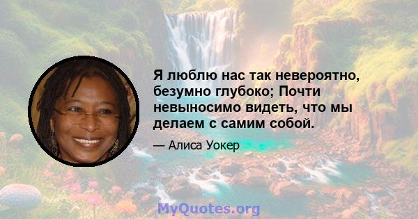 Я люблю нас так невероятно, безумно глубоко; Почти невыносимо видеть, что мы делаем с самим собой.