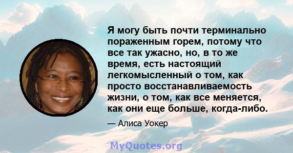 Я могу быть почти терминально пораженным горем, потому что все так ужасно, но, в то же время, есть настоящий легкомысленный о том, как просто восстанавливаемость жизни, о том, как все меняется, как они еще больше,