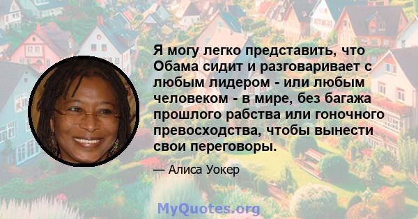 Я могу легко представить, что Обама сидит и разговаривает с любым лидером - или любым человеком - в мире, без багажа прошлого рабства или гоночного превосходства, чтобы вынести свои переговоры.