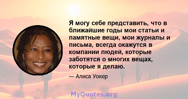 Я могу себе представить, что в ближайшие годы мои статьи и памятные вещи, мои журналы и письма, всегда окажутся в компании людей, которые заботятся о многих вещах, которые я делаю.