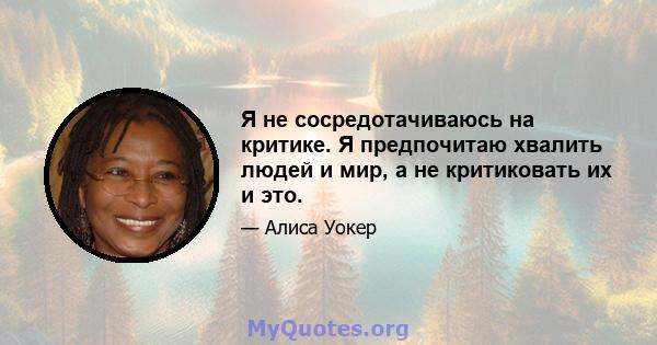 Я не сосредотачиваюсь на критике. Я предпочитаю хвалить людей и мир, а не критиковать их и это.