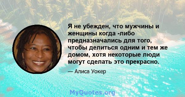 Я не убежден, что мужчины и женщины когда -либо предназначались для того, чтобы делиться одним и тем же домом, хотя некоторые люди могут сделать это прекрасно.