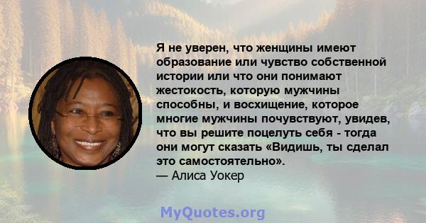 Я не уверен, что женщины имеют образование или чувство собственной истории или что они понимают жестокость, которую мужчины способны, и восхищение, которое многие мужчины почувствуют, увидев, что вы решите поцелуть себя 