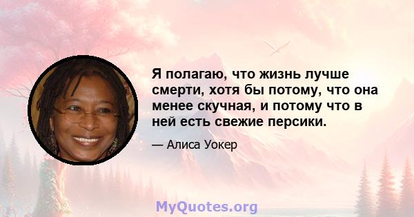 Я полагаю, что жизнь лучше смерти, хотя бы потому, что она менее скучная, и потому что в ней есть свежие персики.