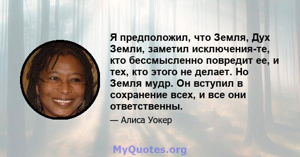 Я предположил, что Земля, Дух Земли, заметил исключения-те, кто бессмысленно повредит ее, и тех, кто этого не делает. Но Земля мудр. Он вступил в сохранение всех, и все они ответственны.