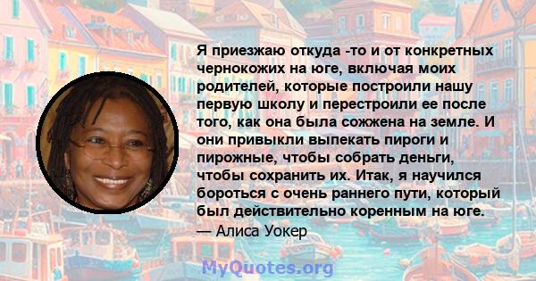 Я приезжаю откуда -то и от конкретных чернокожих на юге, включая моих родителей, которые построили нашу первую школу и перестроили ее после того, как она была сожжена на земле. И они привыкли выпекать пироги и пирожные, 